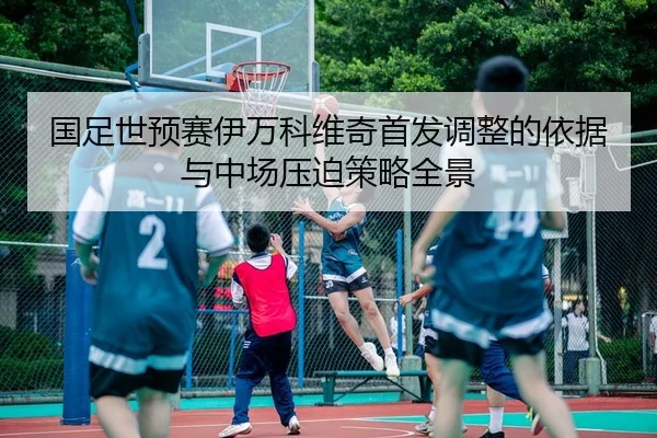国足世预赛伊万科维奇首发调整的依据与中场压迫策略全景