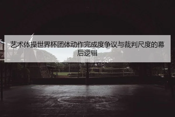 艺术体操世界杯团体动作完成度争议与裁判尺度的幕后逻辑